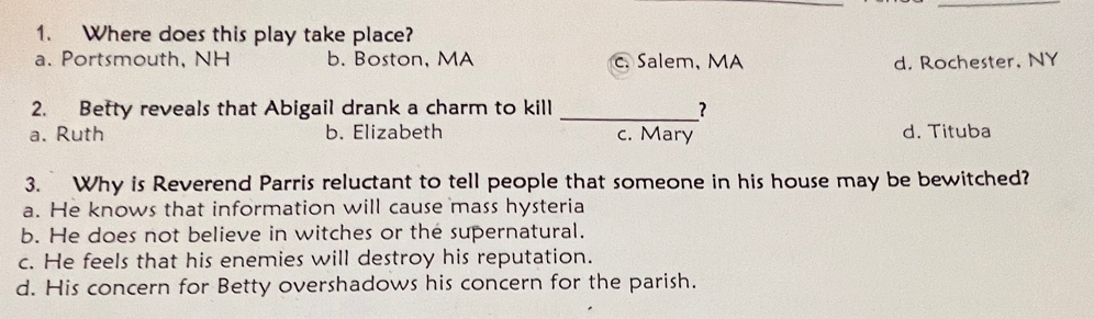 Where does this play take place?
a. Portsmouth, NH b. Boston, MA c. Salem, MA d. Rochester, NY
2. Betty reveals that Abigail drank a charm to kill _?
a. Ruth b. Elizabeth c. Mary d. Tituba
3. Why is Reverend Parris reluctant to tell people that someone in his house may be bewitched?
a. He knows that information will cause mass hysteria
b. He does not believe in witches or the supernatural.
c. He feels that his enemies will destroy his reputation.
d. His concern for Betty overshadows his concern for the parish.