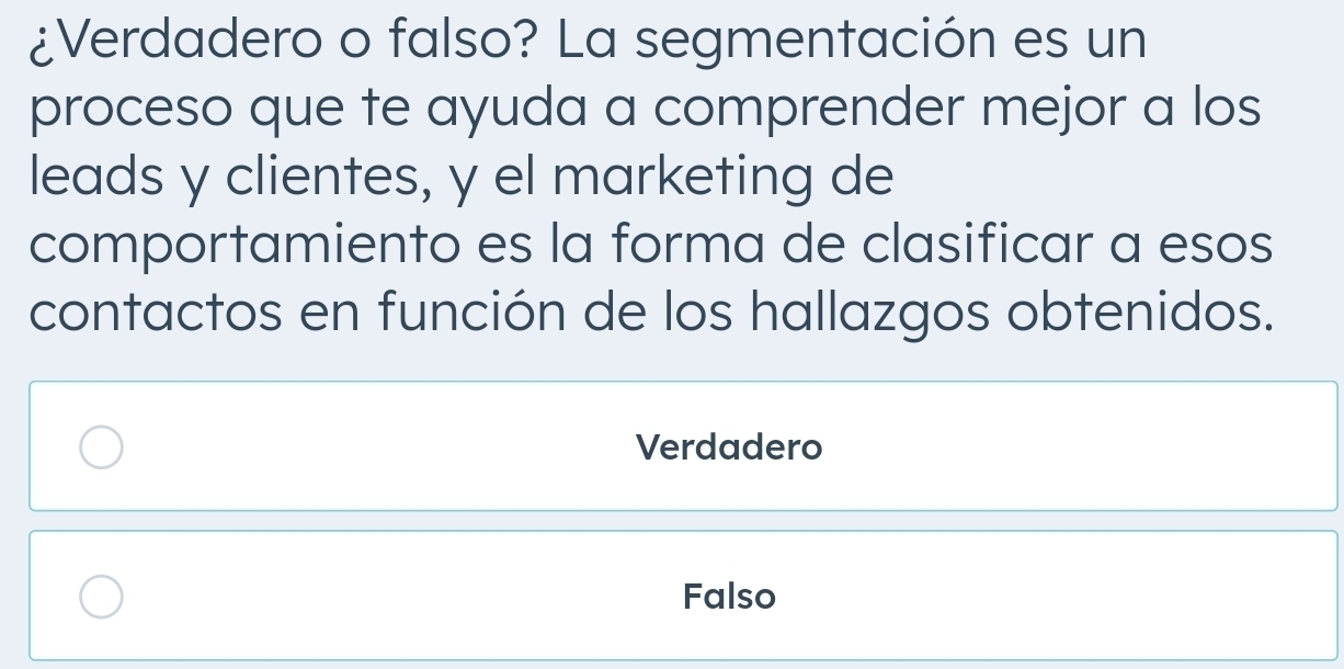 ¿Verdadero o falso? La segmentación es un
proceso que te ayuda a comprender mejor a los
leads y clientes, y el marketing de
comportamiento es la forma de clasificar a esos
contactos en función de los hallazgos obtenidos.
Verdadero
Falso