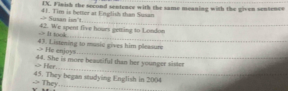 Finish the second sentence with the same meaning with the given sentence 
41. Tim is better at English than Susan 
_ 
-> Susan isn^t. 
_ 
42. We spent five hours getting to London 
-> It took. 
43. Listening to music gives him pleasure 
_ 
-> He enjoys 
_ 
44. She is more beautiful than her younger sister 
-> Her 
45. They began studying English in 2004
-> They_ 
v