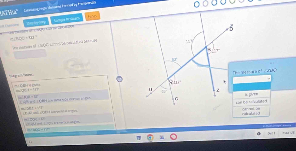 ATHia" Calculating Angle Measures Formed by Transversals
it Overvleer Step-by-Step Sample Probiem Hints
The measure of'∠ BQC' can be calculated.
m∠ BQC=117°
The measure of ∠ BQC cannot be calculated because
The measure of ∠ ZB
Diagram Notes:
m∠ QBHisgyen
m∠ QBH=117°
m∠ JQB=63°
∠ JQB=d ∠ QBH are same side interior angles.is given
∠ DBZ and ∠ QBH are vertical angles.can be calculated
m∠ DBZ=117°
cannot be
∠ CQU≌ △ ∠ JQB are vertical angles. calculated
m∠ CQU=63°
O 2021 Camgo Leaeng
m∠ BQC=117°
Ocl 1 7:33 US