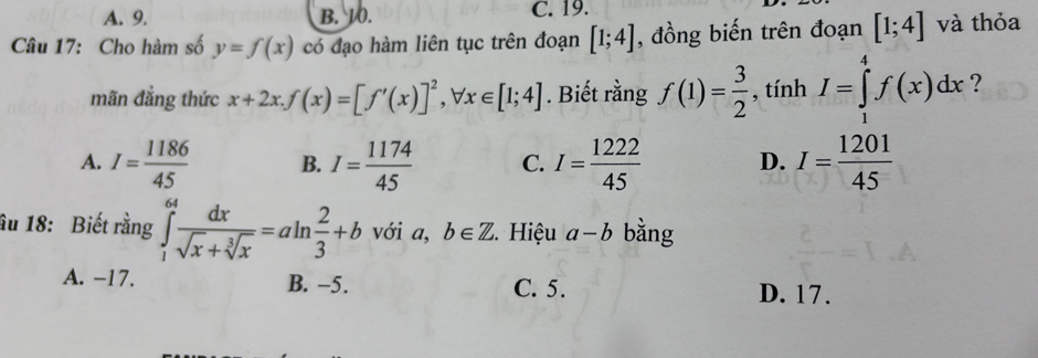 A. 9. B. 10. C. 19.
Câu 17: Cho hàm số y=f(x) có đạo hàm liên tục trên đoạn [1;4] , đồng biến trên đoạn [1;4] và thỏa
mãn đẳng thức x+2x. f(x)=[f'(x)]^2, forall x∈ [1;4]. Biết rằng f(1)= 3/2  , tính I=∈tlimits _1^(4f(x)dx ?
A. I=frac 1186)45 B. I= 1174/45  C. I= 1222/45  D. I= 1201/45 
âu 18: Biết rằng ∈tlimits _1^((64)frac dx)sqrt(x)+sqrt[3](x)=aln  2/3 +b với a, b∈ Z 5. Hiệu a-b bằng
A. -17. B. −5. C. 5. D. 17.