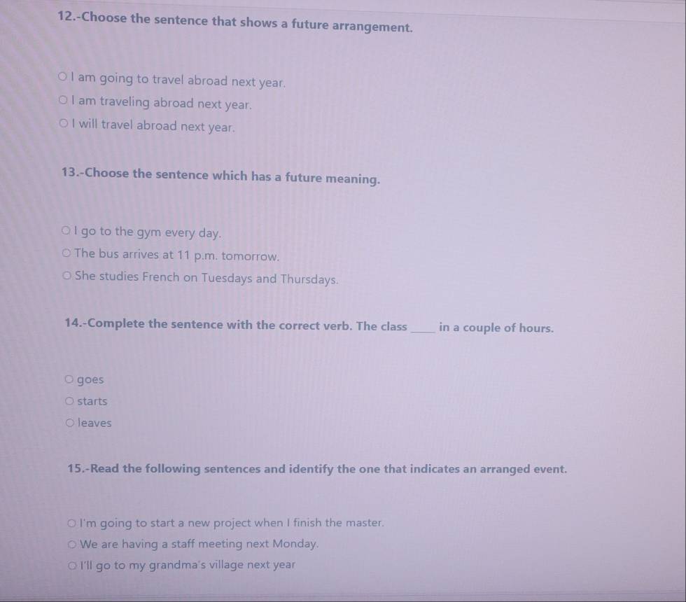 12.-Choose the sentence that shows a future arrangement.
I am going to travel abroad next year.
I am traveling abroad next year.
I will travel abroad next year.
13.-Choose the sentence which has a future meaning.
I go to the gym every day.
The bus arrives at 11 p.m. tomorrow.
She studies French on Tuesdays and Thursdays.
14.-Complete the sentence with the correct verb. The class_ in a couple of hours.
goes
starts
leaves
15.-Read the following sentences and identify the one that indicates an arranged event.
I'm going to start a new project when I finish the master.
We are having a staff meeting next Monday.
I'll go to my grandma's village next year