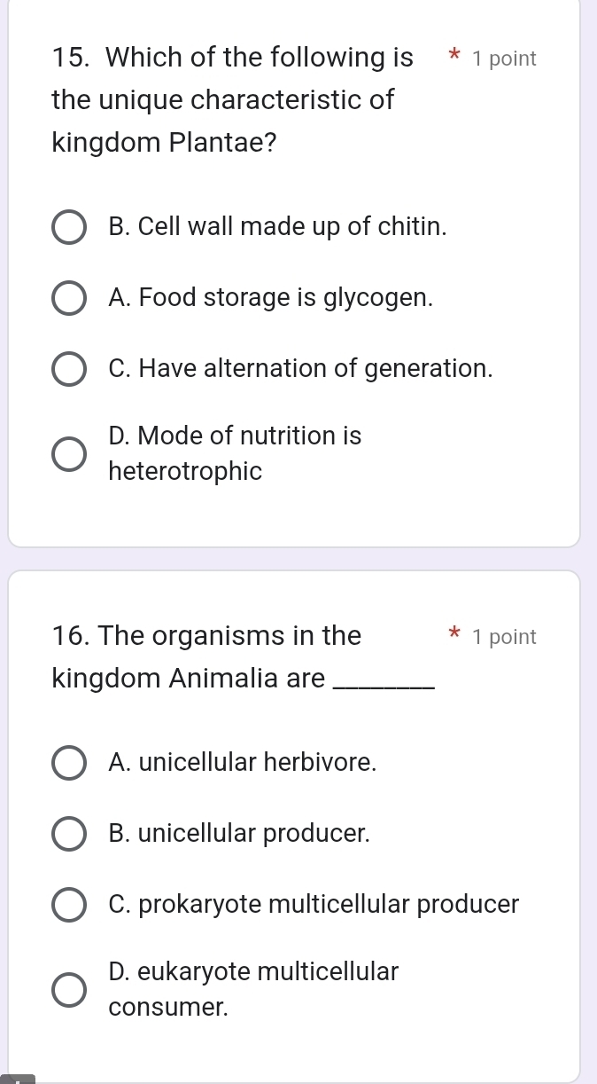 Which of the following is 1 point
the unique characteristic of
kingdom Plantae?
B. Cell wall made up of chitin.
A. Food storage is glycogen.
C. Have alternation of generation.
D. Mode of nutrition is
heterotrophic
16. The organisms in the * 1 point
kingdom Animalia are_
A. unicellular herbivore.
B. unicellular producer.
C. prokaryote multicellular producer
D. eukaryote multicellular
consumer.