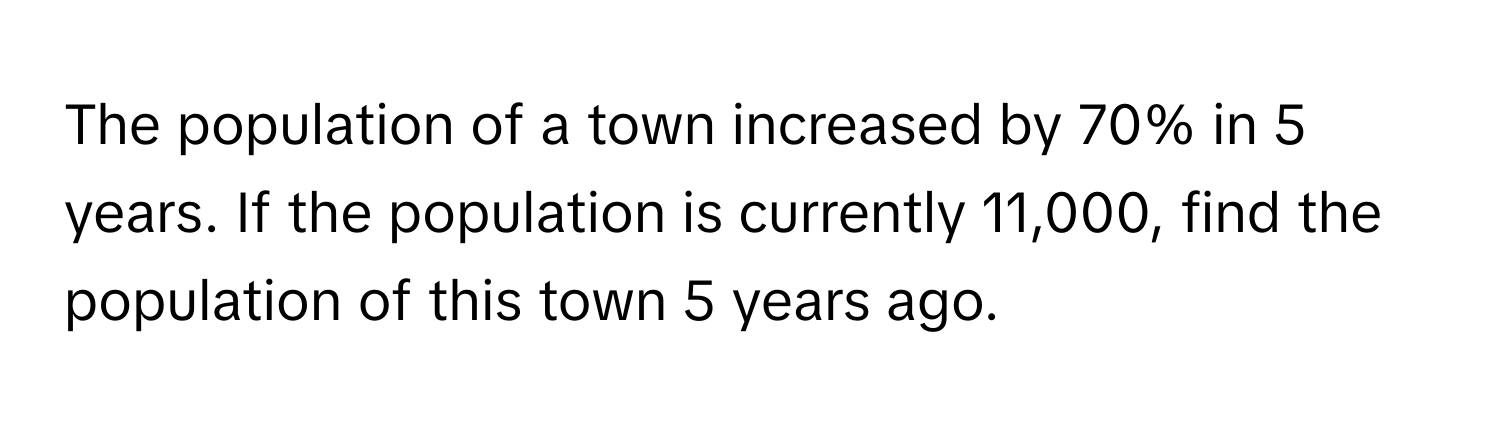 The population of a town increased by 70% in 5 years. If the population is currently 11,000, find the population of this town 5 years ago.