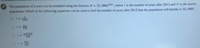 The population of a town can be modeled using the formula P=25,000e^(0.05th) , where it is the number of years after 2012 and P is the town'
population. Which of the following equations can be ased to find the namber of years after 201:2 that the population will double to 50, 0007
r= 2/sin x 
t= 34/68 
r= (ln 15.000)/6.01 
i= log 1/log a 