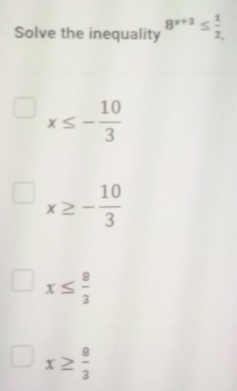 Solve the inequality 8^(x+3)≤  1/2 
x≤ - 10/3 
x≥ - 10/3 
x≤  8/3 
x≥  8/3 