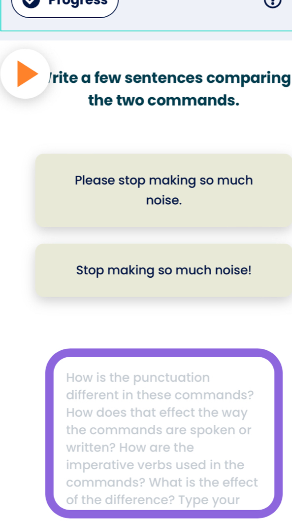 rite a few sentences comparing 
the two commands. 
Please stop making so much 
noise. 
Stop making so much noise! 
How is the punctuation 
different in these commands? 
How does that effect the way 
the commands are spoken or 
written? How are the 
imperative verbs used in the 
commands? What is the effect 
of the difference? Type your