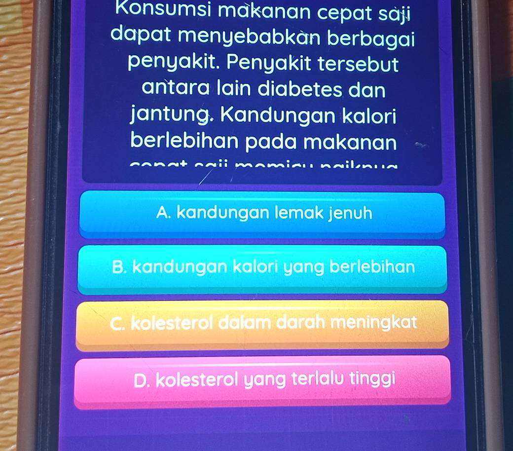 Konsumsi makanan cepat sàji
dapat menyebabkàn berbagai
penyakit. Penyakit tersebut
antara lain diabetes dan
jantung. Kandungan kalori
berlebihan pada makanan
A. kandungan lemak jenuh
B. kandungan kalori yang berlebihan
C. kolesterol dalam darah meningkat
D. kolesterol yang terlalu tinggi