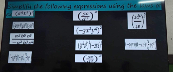 Simplify the following expressions using the laws of 
ex (s^4t^2)^3
( 5c/d^2 )^2
(9mm)(4n^2)(3m^2)
( 2d^4/4e )^3
(-3x^2y^4)^2
 a^5b^5c^5/-a^2b^3c^4 
(5r^2s^3)^2(-2rs)^3 (-9p^4q)(-4p)( 1/3 pq^5)
(-3p^4q)(-4p)( 1/2 pq^5)
( 5c/d^2 )^2