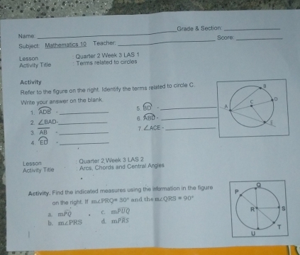 Grade & Section:_
_
Name Score_
Subject: Mathematics 10 Teacher:
Activity Title Lesson Quarter 2 Week 3 LAS 1
Terms related to circles
Activity
Refer to the figure on the right. Identify the terms related to circle C.
Write your answer on the blank
1. overline ADB. _
5 overline BD _
6 widehat ABD. _
2. ∠ BAD _ 
3 overline AB· _
7 1 
4. widehat ED _ ∠ ACE- _
Quarter 2 Week 3 LAS 2
Activity Title Lesson
Arcs, Chords and Central Angles
Activity. Find the indicated measures using the information in the figure 
an the right. If m∠ PRQ=30° and the m∠ QRS=90°
a. mwidehat PQ C. mwidehat PUQ
b. m∠ PRS d. mwidehat PRS