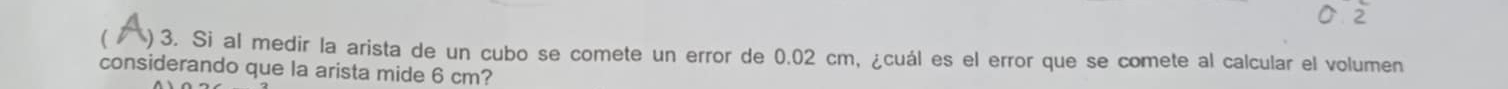 ) 3. Si al medir la arista de un cubo se comete un error de 0.02 cm, ¿cuál es el error que se comete al calcular el volumen 
considerando que la arista mide 6 cm?