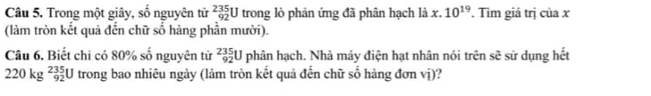 Trong một giây, số nguyện tử _(92)^(235)U trong lò phản ứng đã phân hạch là : x. 10^(19). Tìm giá trị của x
(làm tròn kết quả đến chữ số hàng phần mười). 
Câu 6. Biết chi có 80% số nguyên tử _(92)^(235)U phân hạch. Nhà máy điện hạt nhân nói trên sẽ sử dụng hết
220kg^(235)_92U trong bao nhiêu ngày (làm tròn kết quả đến chữ số hàng đơn vị)?