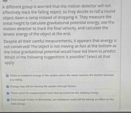 A different group is worried that the motion detector will not
effectively track the falling object, so they decide to roll a round
object down a ramp instead of dropping it. They measure the
initial height to calculate gravitational potential energy, use the
motion detector to track the final velocity, and calculate the
kinetic energy of the object at the end.
Despite all their careful measurements, it appears that energy is
not conserved! The object is not moving as fast at the bottom as
the initial gravitational potential would have led them to predict.
Which of the following suggestions is possible? Select all that
apply
₹ There i retazonal ervergy in the systorn when the mass reaches the bussem because
it is ruding
■ Crenpy may sall be leving the syster through frictan.
e. Thee could be measutesent eeroy that accounts fist the mising energy
t Even sough friction is deesshed, as reziszasce nould stil be having an effect on the