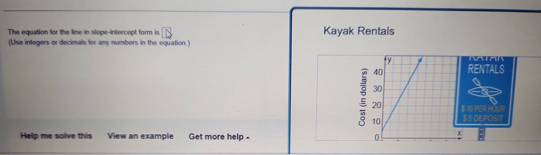 The equation for the line in slope-intercept form is Kayak Rentals 
(Use integers or decimals for any numbers in the equation.) 
NIAN 
RENTALS 
:
$ 10 PER HOUR
$5 DEPOSIT 
Help me solve this View an example Get more help