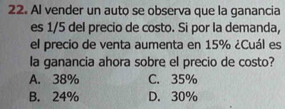 Al vender un auto se observa que la ganancia
es 1/5 del precio de costo. Si por la demanda,
el precio de venta aumenta en 15% ¿Cuál es
la ganancia ahora sobre el precio de costo?
A. 38% C. 35%
B. 24% D. 30%