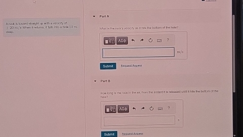 A rock is toosed stoicht up withr a ve noity m 
does 20j /s Wh en d retara, it fails i n to is ho e 1 0 m What is the ruck' s velocity as it hris lie buttor of thes boke? 
Sutm ! 
Part B 
hole? How long in the rook in the air, frm the instant it is relnised unbl it has the buttom of the 
? 
Submit