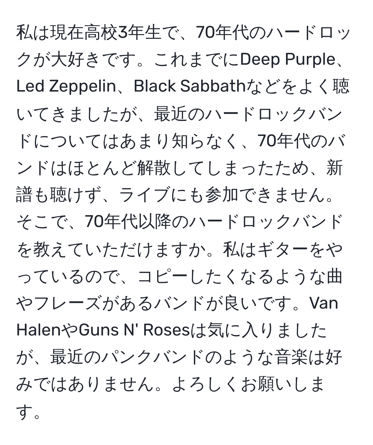 私は現在高校3年生で、70年代のハードロックが大好きです。これまでにDeep Purple、Led Zeppelin、Black Sabbathなどをよく聴いてきましたが、最近のハードロックバンドについてはあまり知らなく、70年代のバンドはほとんど解散してしまったため、新譜も聴けず、ライブにも参加できません。そこで、70年代以降のハードロックバンドを教えていただけますか。私はギターをやっているので、コピーしたくなるような曲やフレーズがあるバンドが良いです。Van HalenやGuns N' Rosesは気に入りましたが、最近のパンクバンドのような音楽は好みではありません。よろしくお願いします。