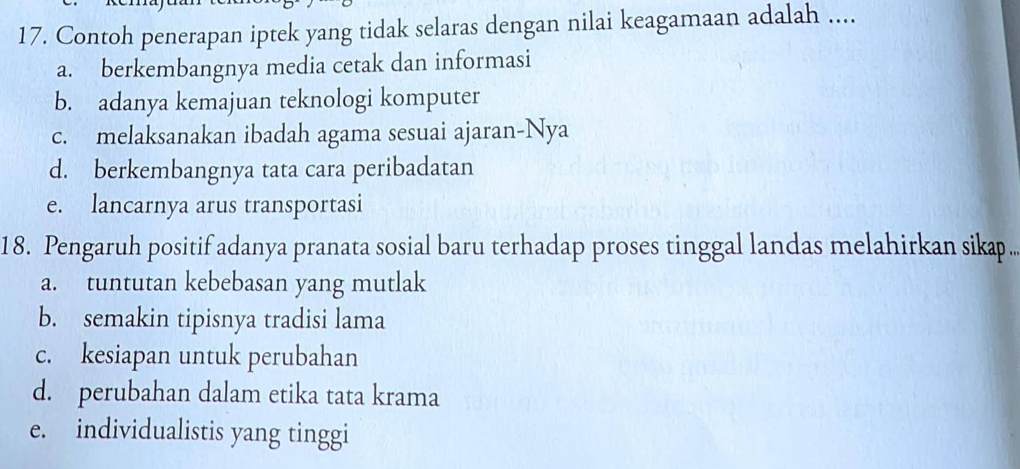 Contoh penerapan iptek yang tidak selaras dengan nilai keagamaan adalah ....
a. berkembangnya media cetak dan informasi
b. adanya kemajuan teknologi komputer
c. melaksanakan ibadah agama sesuai ajaran-Nya
d. berkembangnya tata cara peribadatan
e. lancarnya arus transportasi
18. Pengaruh positif adanya pranata sosial baru terhadap proses tinggal landas melahirkan sikap .
a. tuntutan kebebasan yang mutlak
b. semakin tipisnya tradisi lama
c. kesiapan untuk perubahan
d. perubahan dalam etika tata krama
e. individualistis yang tinggi