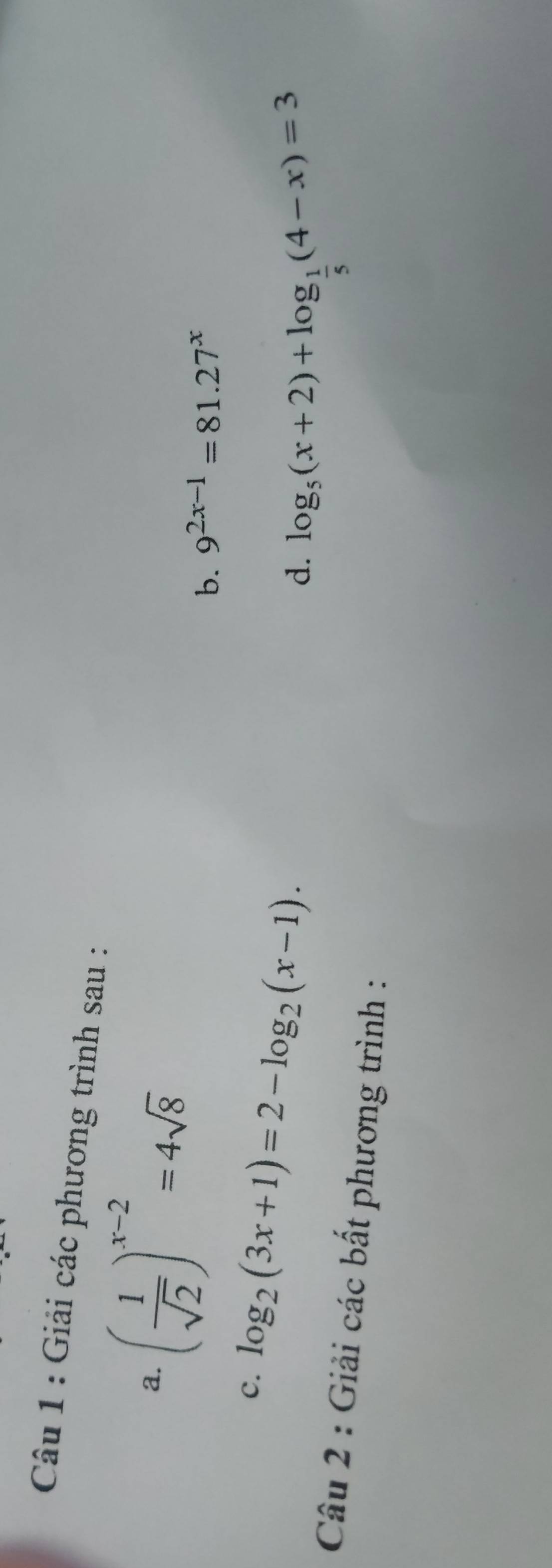 Giải các phương trình sau : 
a. ( 1/sqrt(2) )^x-2=4sqrt(8) 9^(2x-1)=81.27^x
b. 
c. log _2(3x+1)=2-log _2(x-1). 
d. log _5(x+2)+log _ 1/5 (4-x)=3
Câu 2 : Giải các bất phương trình :