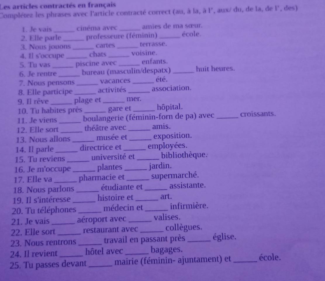 Les articles contractés en français 
Complétez les phrases avec l'article contracté correct (au, à la, à P, aux/ du, de la, de l, des) 
1. Je vais _cinéma avec _amies de ma sœur. 
2. Elle parle _professeure (féminin) _école. 
3. Nous jouons _cartes_ terrasse. 
4. Il s'occupe _chats _voisine. 
5. Tu vas _piscine avec _enfants. 
6. Je rentre _bureau (masculin/despatx) _huit heures. 
7. Nous pensons _vacances _été. 
8. Elle participe _activités _association. 
9. Il rêve_ plage et _mer. 
10. Tu habites près _gare et _hôpital. 
11. Je viens _boulangerie (féminin-forn de pa) avec _croissants. 
12. Elle sort _théâtre avec _amis. 
13. Nous allons _musée et _exposition. 
14. Il parle _directrice et _employées. 
15. Tu reviens _université et _bibliothèque. 
16. Je m'occupe _plantes _jardin. 
17. Elle va _pharmacie et _supermarché. 
18. Nous parlons _étudiante et _assistante. 
19. Il s'intéresse _histoire et _art. 
20. Tu téléphones _médecin et _infirmière. 
21. Je vais _aéroport avec _valises. 
22. Elle sort_ restaurant avec _collègues. 
23. Nous rentrons _travail en passant près _église. 
24. Il revient hôtel avec _bagages. 
25. Tu passes devant _mairie (féminin- ajuntament) et _école.