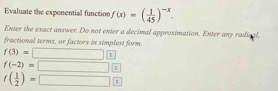 Evaluate the exponential function f(x)=( 1/45 )^-x. 
Enter the exact answer. Do not enter a decimal approximation. Enter any radical, 
fractional terms, or factors in simplest form.
f(3)=
f(-2)=
f( 1/2 )=
Σ