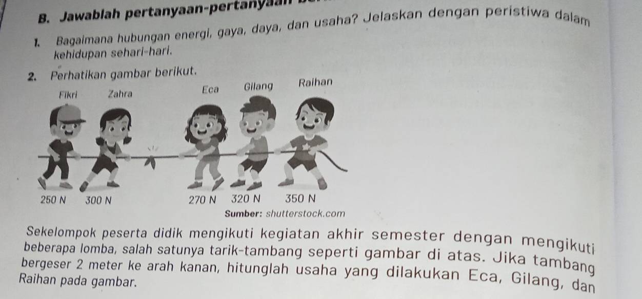 Jawablah pertanyaan-pertanyaal 
1. Bagaimana hubungan energi, gaya, daya, dan usaha? Jelaskan dengan perístiwa dalam 
kehidupan sehari-hari. 
kan gambar berikut. 
Sekelompok peserta didik mengikuti kegiatan akhir semester dengan mengikuti 
beberapa lomba, salah satunya tarik-tambang seperti gambar di atas. Jika tambang 
bergeser 2 meter ke arah kanan, hitunglah usaha yang dilakukan Eca, Gilang, dan 
Raihan pada gambar.