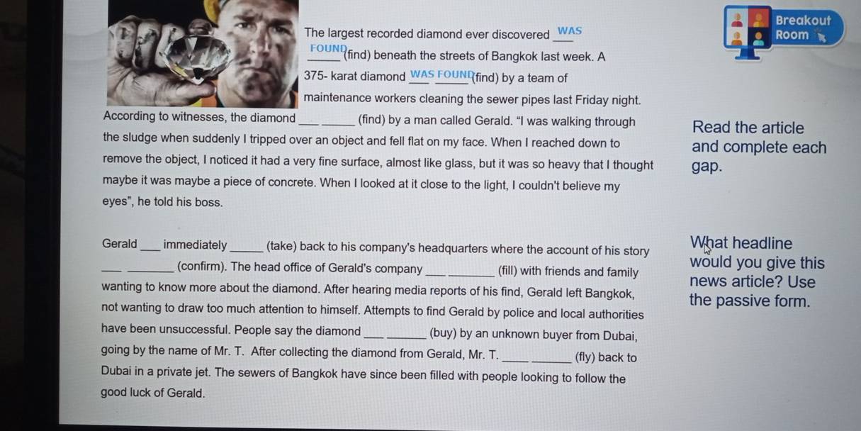 Breakout 
_ 
he largest recorded diamond ever discovered WAS Room 
FOUN find) beneath the streets of Bangkok last week. A
75 - karat diamond WAS FOUN (find) by a team of 
aintenance workers cleaning the sewer pipes last Friday night. 
_(find) by a man called Gerald. “I was walking through Read the article 
the sludge when suddenly I tripped over an object and fell flat on my face. When I reached down to and complete each 
remove the object, I noticed it had a very fine surface, almost like glass, but it was so heavy that I thought gap. 
maybe it was maybe a piece of concrete. When I looked at it close to the light, I couldn't believe my 
eyes", he told his boss. 
Gerald _immediately_ (take) back to his company's headquarters where the account of his story What headline 
_ 
would you give this 
_(confirm). The head office of Gerald's company _(fill) with friends and family news article? Use 
wanting to know more about the diamond. After hearing media reports of his find, Gerald left Bangkok, the passive form. 
not wanting to draw too much attention to himself. Attempts to find Gerald by police and local authorities 
have been unsuccessful. People say the diamond_ (buy) by an unknown buyer from Dubai, 
going by the name of Mr. T. After collecting the diamond from Gerald, Mr. T. _(fly) back to 
Dubai in a private jet. The sewers of Bangkok have since been filled with people looking to follow the 
good luck of Gerald.