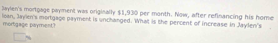 Jaylen's mortgage payment was originally $1,930 per month. Now, after refinancing his home 
loan, Jaylen's mortgage payment is unchanged. What is the percent of increase in Jaylen's 
mortgage payment?
□  %