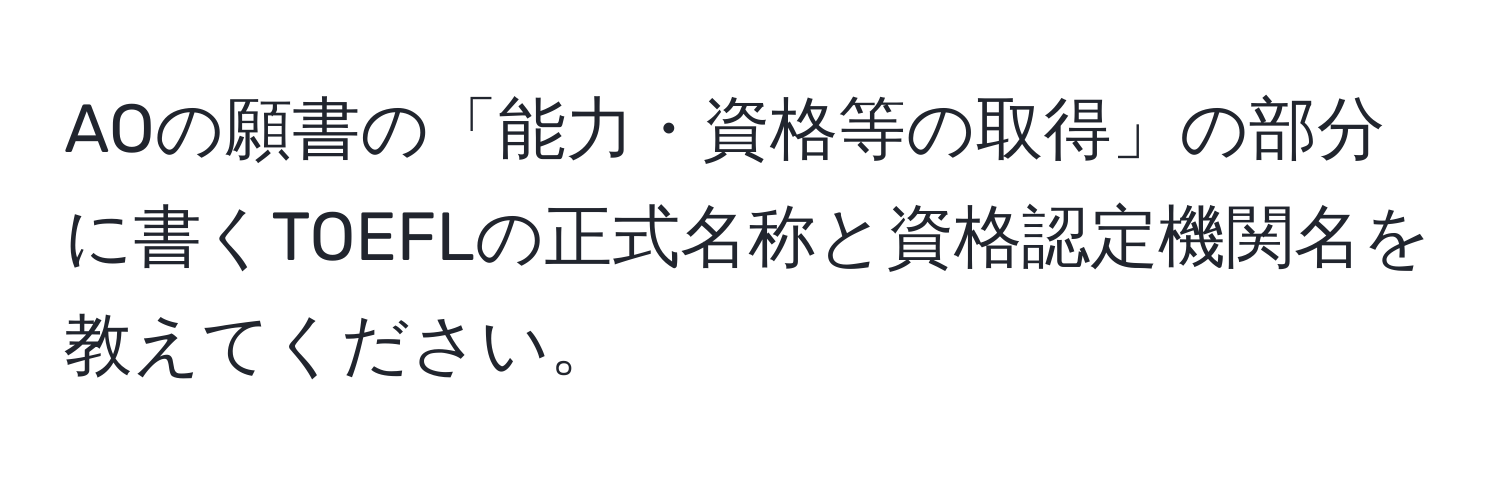 AOの願書の「能力・資格等の取得」の部分に書くTOEFLの正式名称と資格認定機関名を教えてください。