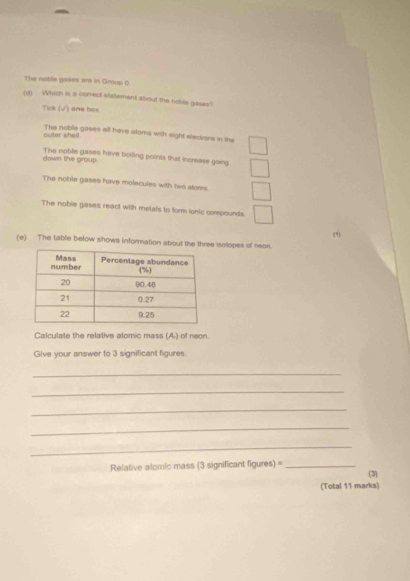 The noble gases are in Group (.
(d) Which is a correct statement about the noble gases
Tick ( √) one box
The noble gases all have atoms with eight electrons in the
outer shell.
The noble gases have boiling points that increase going
down the group.
The noble gases have molecules with two atoms
The noble gases react with metals to form ionic compounds.
(1)
(e) The table below shows information about the three isotopes of neon.
Calculate the relative atomic mass (A) of neon.
Give your answer to 3 significant figures.
_
_
_
_
_
Relative atomic mass (3 significant figures) =_
(3)
(Total 11 marks)