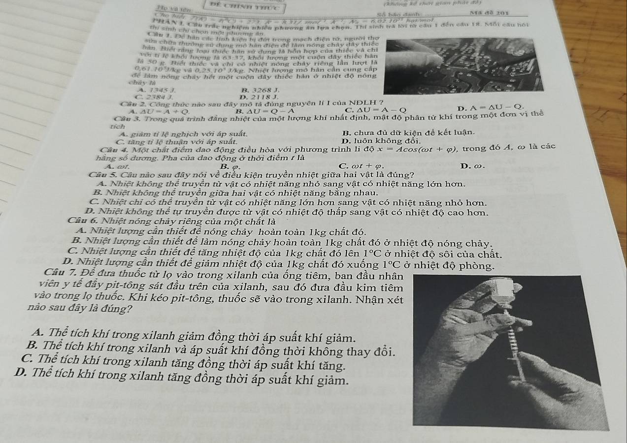 phêng kể thời gian phât để 
Để chính thức  
Họ và tên
Ma đề 201
Cho hiế
* Mã - 662 10º hatomel
PHAN L Cầu trấc nghiêm nhiên nhương án lưa chọn. Thí sinh trả lời tì cầu 1 đến cầu 18. Mỗi câu hồi
thí sinh chi chon mội phương ăn
Cầu 1. Để hàn các lính kiện tị đứt trong mạch điện tử, người t
sửa chữa thường sử dung mô hàn điện để làm nóng chây dây thi
Hàn. Biết răng loại thiếc hàn sự dụng là hôn hợp của thiếc và c
Với tr lệ khởi lượng là 63-37, khối hượng một cuộn dây thiếc h
là 50 g. Biết thiếc và chỉ có nhiệt nóng chây riêng lần lượt 
0.61. 0^3J ke và 0 J/kg. Nhiệt lượng mô hàn cần cung cấ
để làm nóng chây hết một cuộn đây thiếc hàn ở nhiệt độ nón
chủy là
4. 1345 1 B. 3268 J.
C. 2384 J. D. 2118 J.
Cầu 2. Công thức nào sau đây mô tả đúng nguyên lí I của NĐLH ?
A. △ U=A+Q B. △ U=Q-A
C. △ U=A-O D. A=△ U-Q.
Cầu 3. Trong quả trình đẳng nhiệt của một lượng khí nhất định, mật độ phân từ khí trong một đơn vị thể
tích
A. giảm tỉ lệ nghịch với áp suất. B. chưa đủ dữ kiện đề kết luận.
C. tăng tỉ lệ thuận với áp suất. D. luôn không đổi.
Câu 4. Một chất điểm đao động điều hòa với phương trình li dhat phi x=Acos (omega t+varphi ) , trong đó A, ω là các
hằng số dương. Pha của dao động ở thời điểm t là
A. ωt. B. φ. C. a t+varphi . D. ω.
Câu 5. Câu nào sau đây nói về điều kiện truyền nhiệt giữa hai vật là đúng?
A. Nhiệt không thể truyền từ vật có nhiệt năng nhỏ sang vật có nhiệt năng lớn hơn.
B. Nhiệt không thể truyền giữa hai vật có nhiệt năng bằng nhau.
C. Nhiệt chỉ có thể truyền từ vật có nhiệt năng lớn hơn sang vật có nhiệt năng nhỏ hơn.
D. Nhiệt không thể tự truyền được từ vật có nhiệt độ thấp sang vật có nhiệt độ cao hơn.
Câu 6. Nhiệt nóng chảy riêng của một chất là
A. Nhiệt lượng cần thiết để nóng chảy hoàn toàn 1kg chất đó.
B. Nhiệt lượng cần thiết để làm nóng chảy hoàn toàn 1kg chất đó ở nhiệt độ nóng chảy.
C. Nhiệt lượng cần thiết để tăng nhiệt độ của 1kg chất đó lên 1°C ở nhiệt độ sôi của chất.
D. Nhiệt lượng cần thiết để giảm nhiệt độ của 1kg chất đó xuống 1°C ở nhiệt độ phòng.
Câu 7. Để đưa thuốc từ lọ vào trong xilanh của ống tiêm, ban đầu nhân
viên y tế đầy pit-tông sát đầu trên của xilanh, sau đó đưa đầu kim tiêm
vào trong lọ thuốc. Khi kéo pit-tông, thuốc sẽ vào trong xilanh. Nhận xét
nào sau đây là đúng?
A. Thể tích khí trong xilanh giảm đồng thời áp suất khí giảm.
B. Thể tích khí trong xilanh và áp suất khí đồng thời không thay đổi.
C. Thể tích khí trong xilanh tăng đồng thời áp suất khí tăng.
D. Thể tích khí trong xilanh tăng đồng thời áp suất khí giảm.