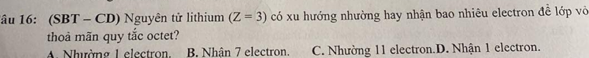 1âu 16: (SBT - CD) Nguyên tử lithium (Z=3) có xu hướng nhường hay nhận bao nhiêu electron đề lớp vỏ
thoà mãn quy tắc octet?
A. Nhường 1 electron. B. Nhân 7 electron. C. Nhường 11 electron.D. Nhận 1 electron.