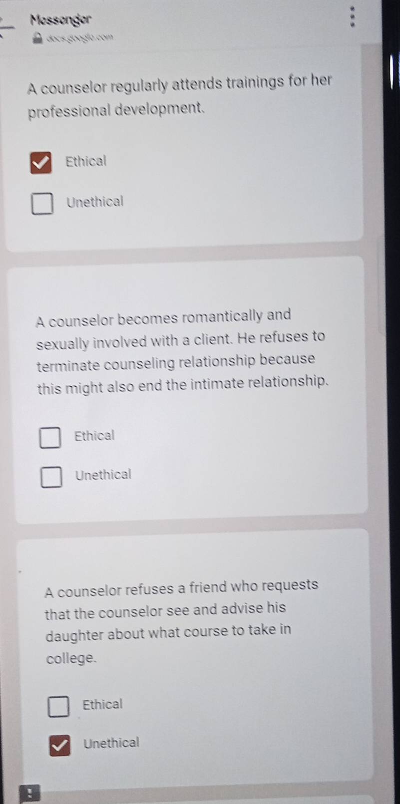 Mossonger
ocs oogía com 
A counselor regularly attends trainings for her
professional development.
Ethical
Unethical
A counselor becomes romantically and
sexually involved with a client. He refuses to
terminate counseling relationship because
this might also end the intimate relationship.
Ethical
Unethical
A counselor refuses a friend who requests
that the counselor see and advise his 
daughter about what course to take in
college.
Ethical
Unethical
!