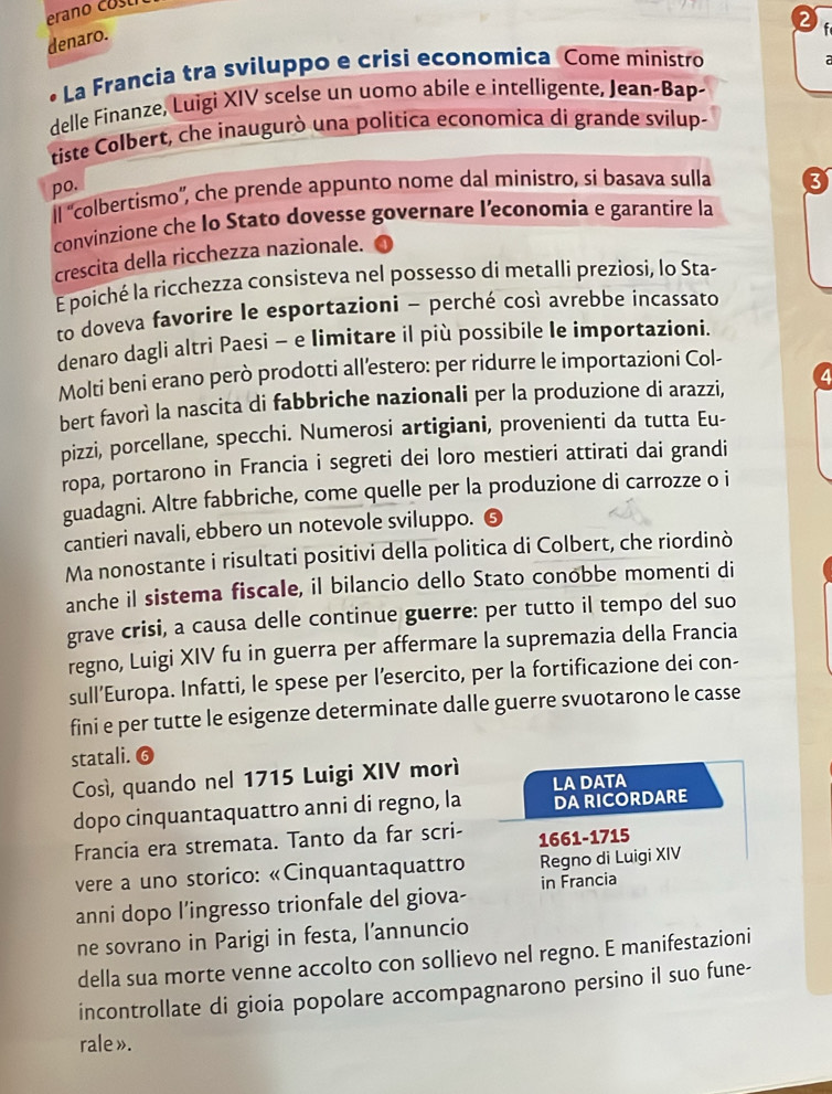 erano costi
2   
denaro.
*La Francìa tra sviluppo e crisi economica Come ministro
delle Finanze, Luigi XIV scelse un uomo abile e intelligente, Jean-Bap-
tiste Colbert, che inaugurò una politica economica di grande svilup-
po.
Il 'colbertismo”, che prende appunto nome dal ministro, si basava sulla 3
convinzione che Io Stato dovesse governare l’economia e garantire la
crescita della ricchezza nazionale.
E poiché la ricchezza consisteva nel possesso di metalli preziosi, lo Sta-
to doveva favorire le esportazioni - perché così avrebbe incassato
denaro dagli altri Paesi - e limitare il più possibile le importazioni.
Molti beni erano però prodotti all’estero: per ridurre le importazioni Col-
bert favorì la nascita di fabbriche nazionali per la produzione di arazzi, 4
pizzi, porcellane, specchi. Numerosi artigiani, provenienti da tutta Eu-
ropa, portarono in Francia i segreti dei loro mestieri attirati dai grandi
guadagni. Altre fabbriche, come quelle per la produzione di carrozze o i
cantieri navali, ebbero un notevole sviluppo. 6
Ma nonostante i risultati positivi della politica di Colbert, che riordinò
anche il sistema fiscale, il bilancio dello Stato conobbe momenti di
grave crisi, a causa delle continue guerre: per tutto il tempo del suo
regno, Luigi XIV fu in guerra per affermare la supremazia della Francia
sull’Europa. Infatti, le spese per l’esercito, per la fortificazione dei con-
fini e per tutte le esigenze determinate dalle guerre svuotarono le casse
statali.
Così, quando nel 1715 Luigi XIV morì LA DATA
dopo cinquantaquattro anni di regno, la DA RICORDARE
Francia era stremata. Tanto da far scri- 1661-1715
vere a uno storico: «Cinquantaquattro Regno di Luigi XIV
anni dopo l’ingresso trionfale del giova- in Francia
ne sovrano in Parigi in festa, l’annuncio
della sua morte venne accolto con sollievo nel regno. E manifestazioni
incontrollate di gioia popolare accompagnarono persino il suo fune-
rale ».