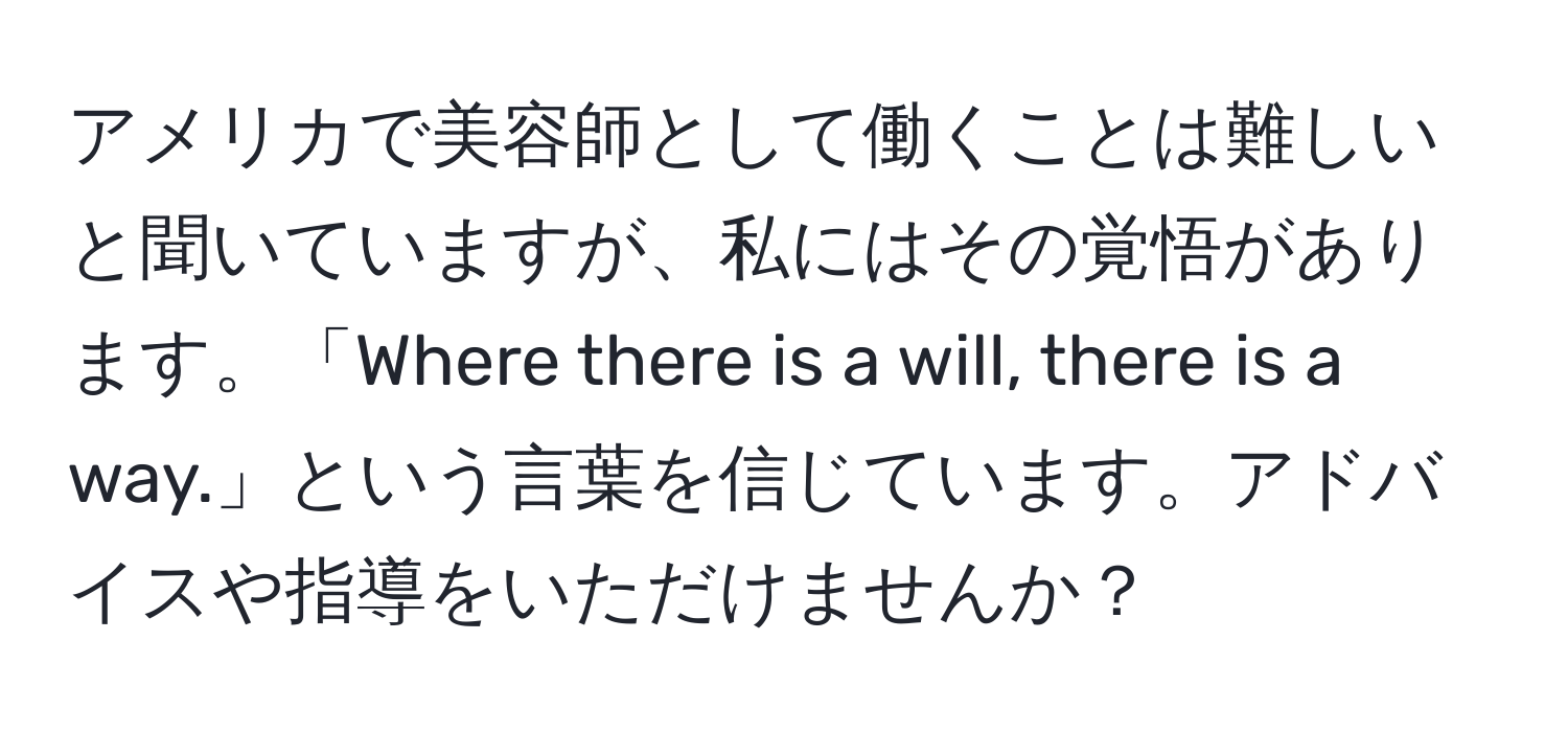 アメリカで美容師として働くことは難しいと聞いていますが、私にはその覚悟があります。「Where there is a will, there is a way.」という言葉を信じています。アドバイスや指導をいただけませんか？