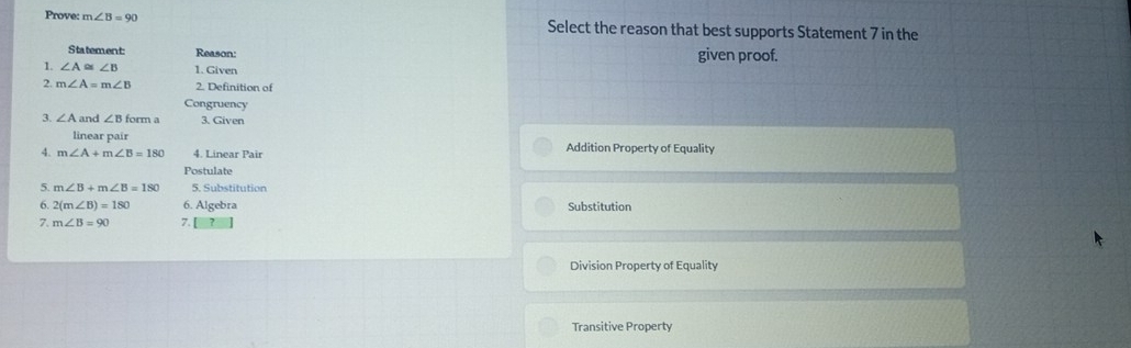 Prove: m∠ B=90 Select the reason that best supports Statement 7 in the
Statement Reason: given proof.
1. ∠ A≌ ∠ B 1. Given
2. m∠ A=m∠ B 2. Definition of
Congruency
3. ∠ A and ∠ Bform 7 3. Given
linear pair
4. m∠ A+m∠ B=180 4. Linear Pair Addition Property of Equality
Postulate
5 m∠ B+m∠ B=180 5. Substitution
6 2(m∠ B)=180 6. Algebra Substitution
7. m∠ B=90 7.
Division Property of Equality
Transitive Property