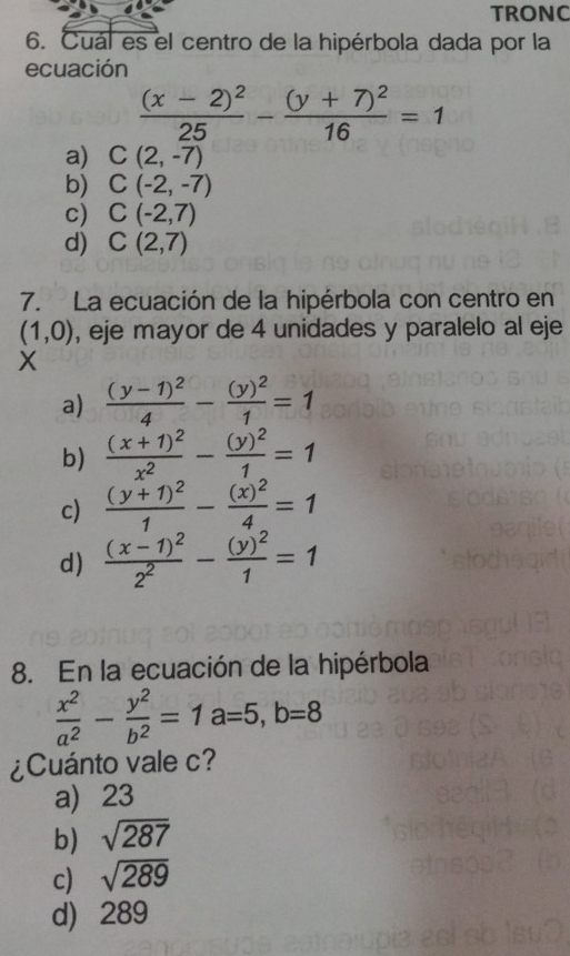 TRONC
6. Cuál es el centro de la hipérbola dada por la
ecuación
frac (x-2)^225-frac (y+7)^216=1
a) C(2,-7)
b) C(-2,-7)
c) C(-2,7)
d) C(2,7)
7. La ecuación de la hipérbola con centro en
(1,0) , eje mayor de 4 unidades y paralelo al eje
X
a) frac (y-1)^24-frac (y)^21=1
b) frac (x+1)^2x^2-frac (y)^21=1
c) frac (y+1)^21-frac (x)^24=1
d) frac (x-1)^22^2-frac (y)^21=1
8. En la ecuación de la hipérbola
 x^2/a^2 - y^2/b^2 =1a=5, b=8
¿Cuánto vale c?
a) 23
b) sqrt(287)
c) sqrt(289)
d) 289