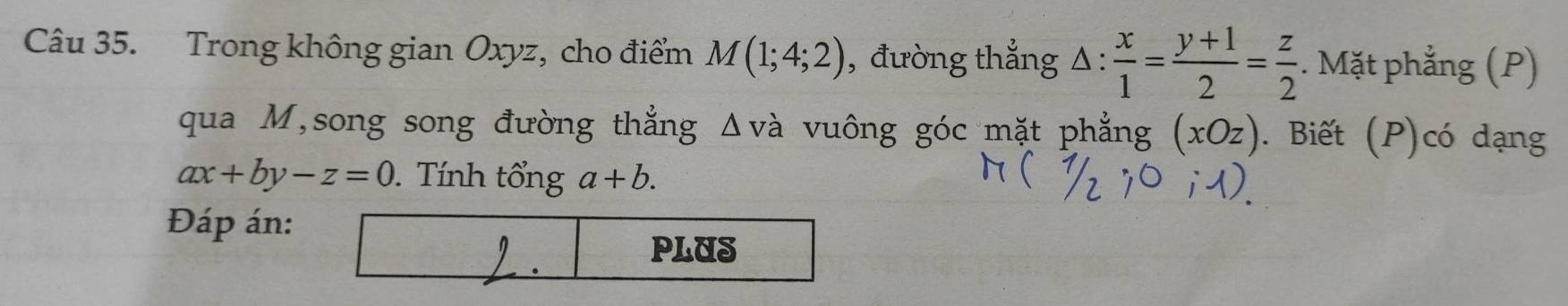 Trong không gian Oxyz, cho điểm M(1;4;2) , đường thắng △ : x/1 = (y+1)/2 = z/2 . Mặt phẳng (P) 
qua M,song song đường thẳng Δvà vuông góc mặt phẳng (xOz). Biết (P)có dạng
ax+by-z=0. Tính tổng a+b. 
Đáp án: 
PLUS