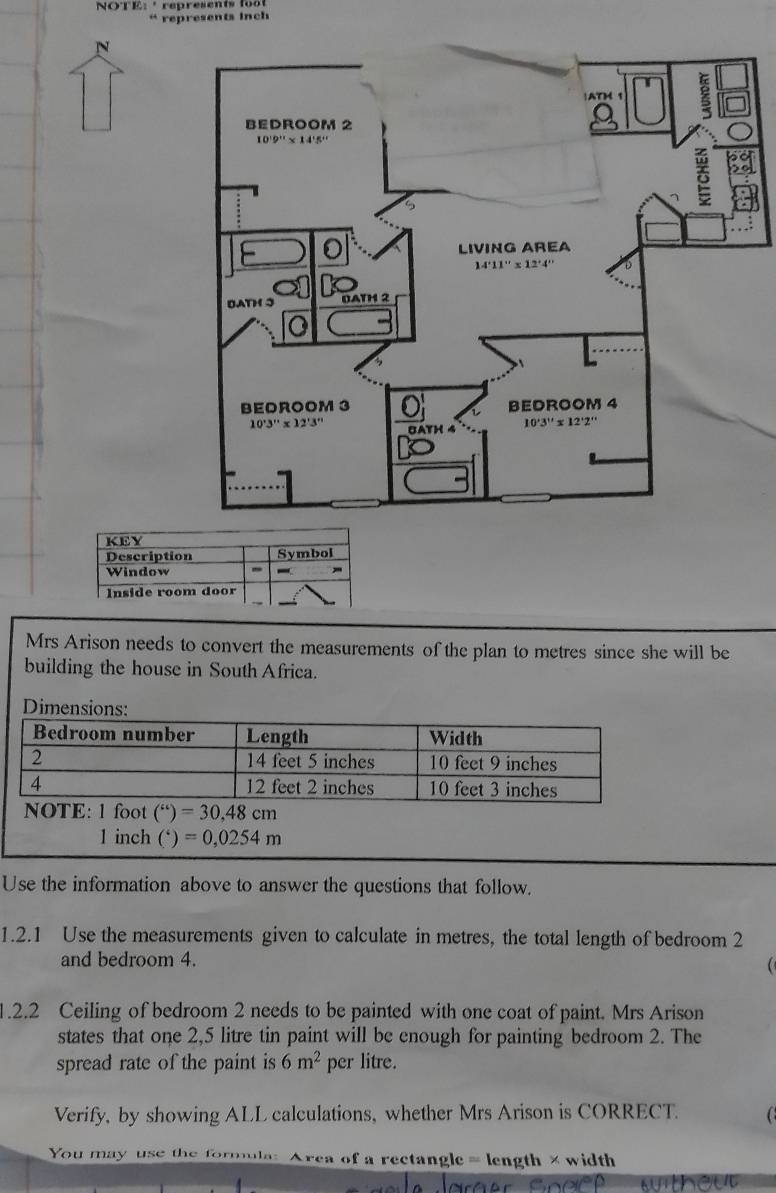 NOTE:  * represents 155
“ represents inch
Mrs Arison needs to convert the measurements of the plan to metres since she will be
building the house in South Africa.
Dimensions:
1 inch ( ^*)=0,0254m
Use the information above to answer the questions that follow.
1.2.1 Use the measurements given to calculate in metres, the total length of bedroom 2
and bedroom 4.
1.2.2 Ceiling of bedroom 2 needs to be painted with one coat of paint. Mrs Arison
states that one 2,5 litre tin paint will be enough for painting bedroom 2. The
spread rate of the paint is 6m^2 per litre.
Verify, by showing ALL calculations, whether Mrs Arison is CORRECT.
You may use the formula: Area of a rectangle = length × width
out