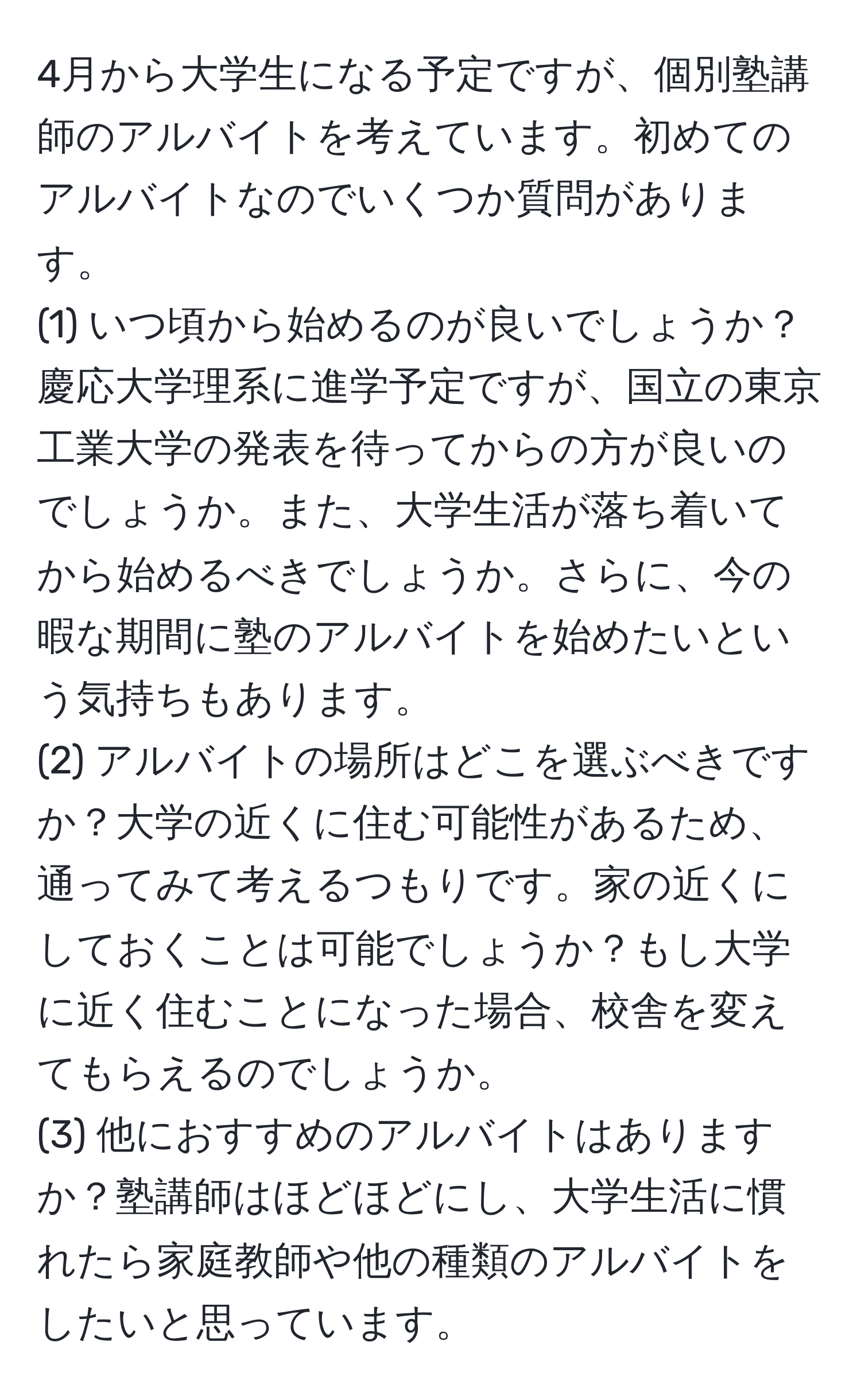 4月から大学生になる予定ですが、個別塾講師のアルバイトを考えています。初めてのアルバイトなのでいくつか質問があります。  
(1) いつ頃から始めるのが良いでしょうか？慶応大学理系に進学予定ですが、国立の東京工業大学の発表を待ってからの方が良いのでしょうか。また、大学生活が落ち着いてから始めるべきでしょうか。さらに、今の暇な期間に塾のアルバイトを始めたいという気持ちもあります。  
(2) アルバイトの場所はどこを選ぶべきですか？大学の近くに住む可能性があるため、通ってみて考えるつもりです。家の近くにしておくことは可能でしょうか？もし大学に近く住むことになった場合、校舎を変えてもらえるのでしょうか。  
(3) 他におすすめのアルバイトはありますか？塾講師はほどほどにし、大学生活に慣れたら家庭教師や他の種類のアルバイトをしたいと思っています。