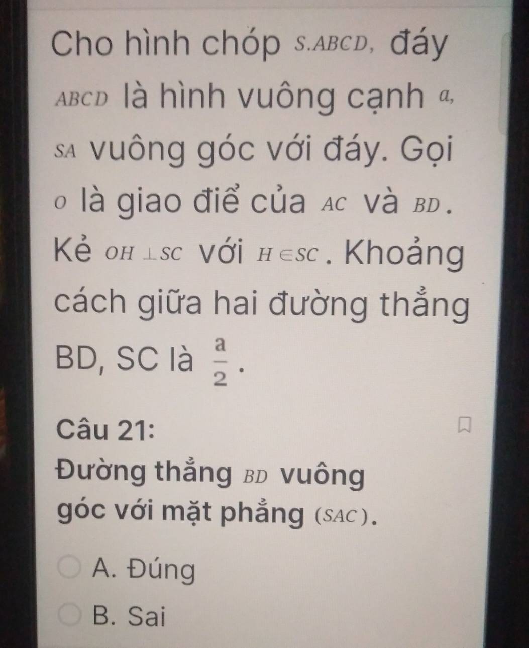 Cho hình chóp s. abcd, đáy
ABcD là hình vuông cạnh &
sa vuông góc với đáy. Gọi
o là giao điể của ạc Và BD.
Kẻ oh lsc Với H∈ SC. Khoảng
cách giữa hai đường thẳng
BD, SC là  a/2 . 
Câu 21:
Đường thẳng bD vuông
góc với mặt phẳng (sAc).
A. Đúng
B. Sai