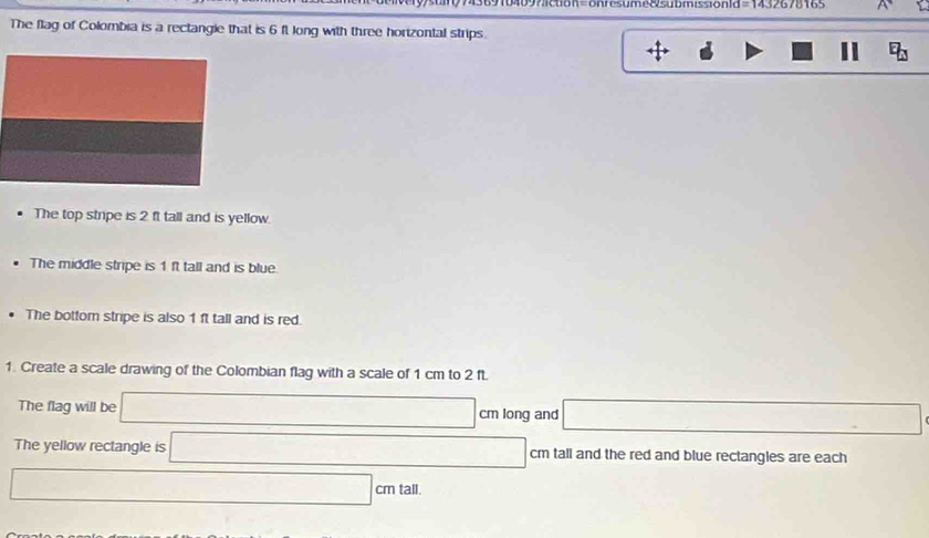 =onresume8 submission1d=1432678165 
The flag of Colombia is a rectangle that is 6 f. long with three horizontal strips. 
D 
11 
The top stripe is 2 ft tall and is yellow. 
The middle stripe is 1ft tall and is blue 
The bottom stripe is also 1 ft tall and is red. 
1. Create a scale drawing of the Colombian flag with a scale of 1 cm to 2 ft. 
The flag will be cm long and 
The yellow rectangle is cm tall and the red and blue rectangles are each
cm tall.