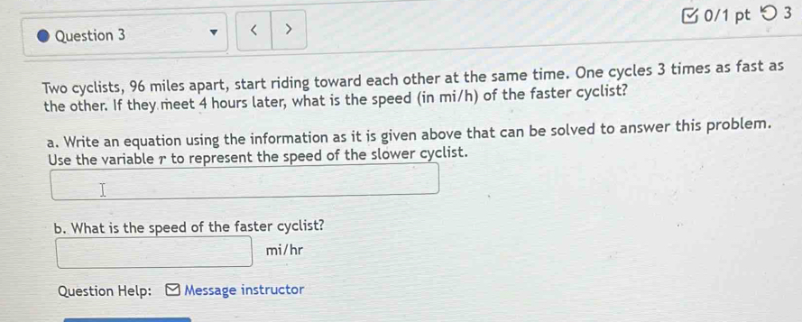 つ 3 

Two cyclists, 96 miles apart, start riding toward each other at the same time. One cycles 3 times as fast as 
the other. If they meet 4 hours later, what is the speed (in mi/h) of the faster cyclist? 
a. Write an equation using the information as it is given above that can be solved to answer this problem. 
Use the variable 7 to represent the speed of the slower cyclist. 
b. What is the speed of the faster cyclist?
mi/hr
Question Help: Message instructor