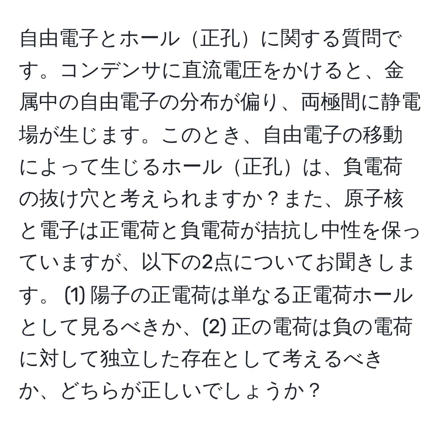 自由電子とホール正孔に関する質問です。コンデンサに直流電圧をかけると、金属中の自由電子の分布が偏り、両極間に静電場が生じます。このとき、自由電子の移動によって生じるホール正孔は、負電荷の抜け穴と考えられますか？また、原子核と電子は正電荷と負電荷が拮抗し中性を保っていますが、以下の2点についてお聞きします。 (1) 陽子の正電荷は単なる正電荷ホールとして見るべきか、(2) 正の電荷は負の電荷に対して独立した存在として考えるべきか、どちらが正しいでしょうか？