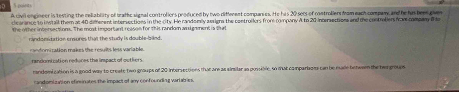 0 5 points
A civil engineer is testing the reliability of traffic signal controllers produced by two different companies. He has 20 sets of controllers from each company, and he has been given
clearance to install them at 40 different intersections in the city. He randomly assigns the controllers from company A to 20 intersections and the controllers from company B to
the other intersections. The most important reason for this random assignment is that
randomization ensures that the study is double-blind.
randomization makes the results less variable.
randomization reduces the impact of outliers.
randomization is a good way to create two groups of 20 intersections that are as similar as possible, so that comparisons can be made between the two groups
randomization eliminates the impact of any confounding variables.