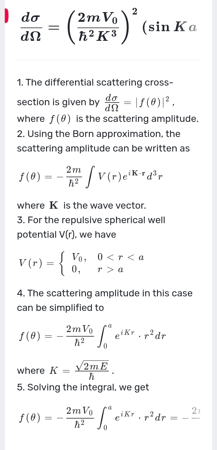  dsigma /dOmega  =(frac 2mV_0h^2K^3)^2(sin Ka
1. The differential scattering cross- 
section is given by  dsigma /dOmega  =|f(θ )|^2, 
where f(θ ) is the scattering amplitude. 
2. Using the Born approximation, the 
scattering amplitude can be written as
f(θ )=- 2m/h^2 ∈t V(r)e^(iK· r)d^3r
where K is the wave vector. 
3. For the repulsive spherical well 
potential V(r) , we have
V(r)=beginarrayl V_0,0 aendarray.
4. The scattering amplitude in this case 
can be simplified to
f(θ )=-frac 2mV_0h^2∈t _0^(ae^iKr)· r^2dr
where K= sqrt(2mE)/h . 
5. Solving the integral, we get
f(θ )=-frac 2mV_0h^2∈t _0^(ae^iKr)· r^2dr=-frac 2eta 