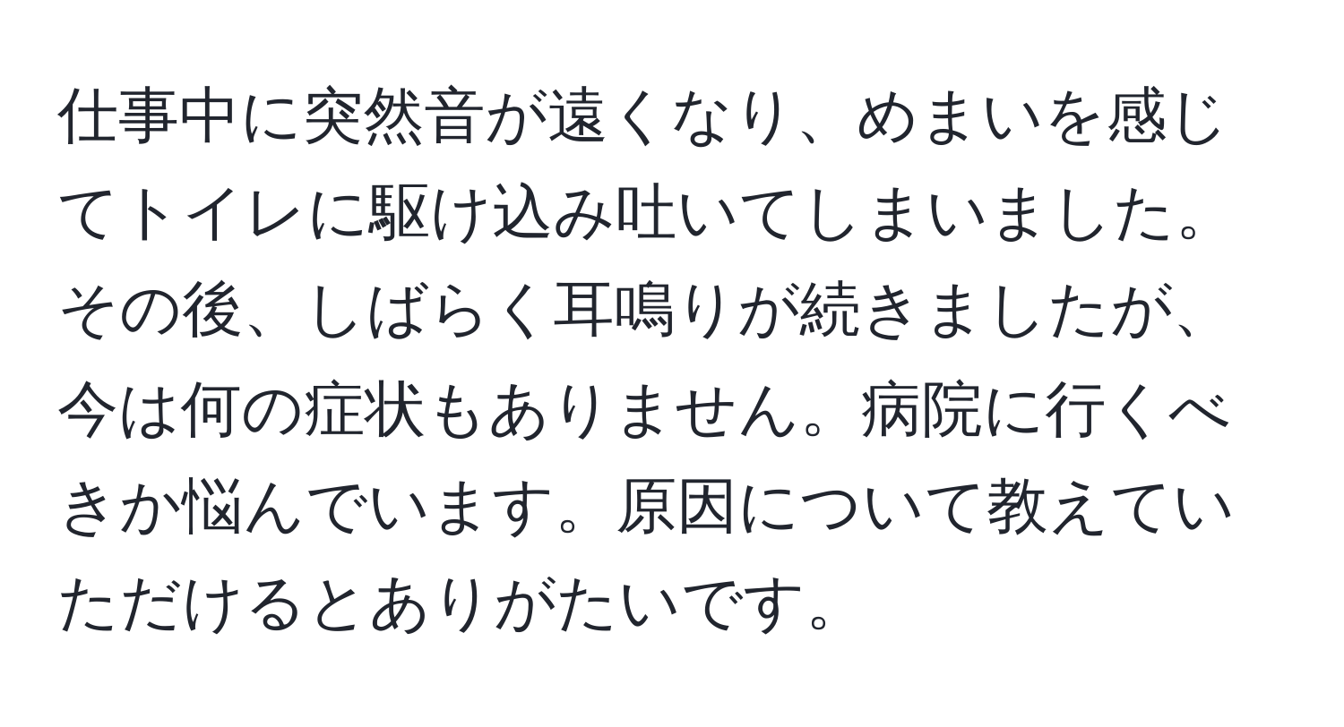 仕事中に突然音が遠くなり、めまいを感じてトイレに駆け込み吐いてしまいました。その後、しばらく耳鳴りが続きましたが、今は何の症状もありません。病院に行くべきか悩んでいます。原因について教えていただけるとありがたいです。