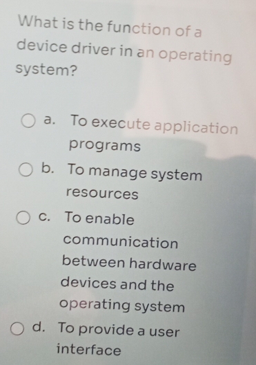 What is the function of a
device driver in an operating
system?
a. To execute application
programs
b. To manage system
resources
c. To enable
communication
between hardware
devices and the
operating system
d. To provide a user
interface