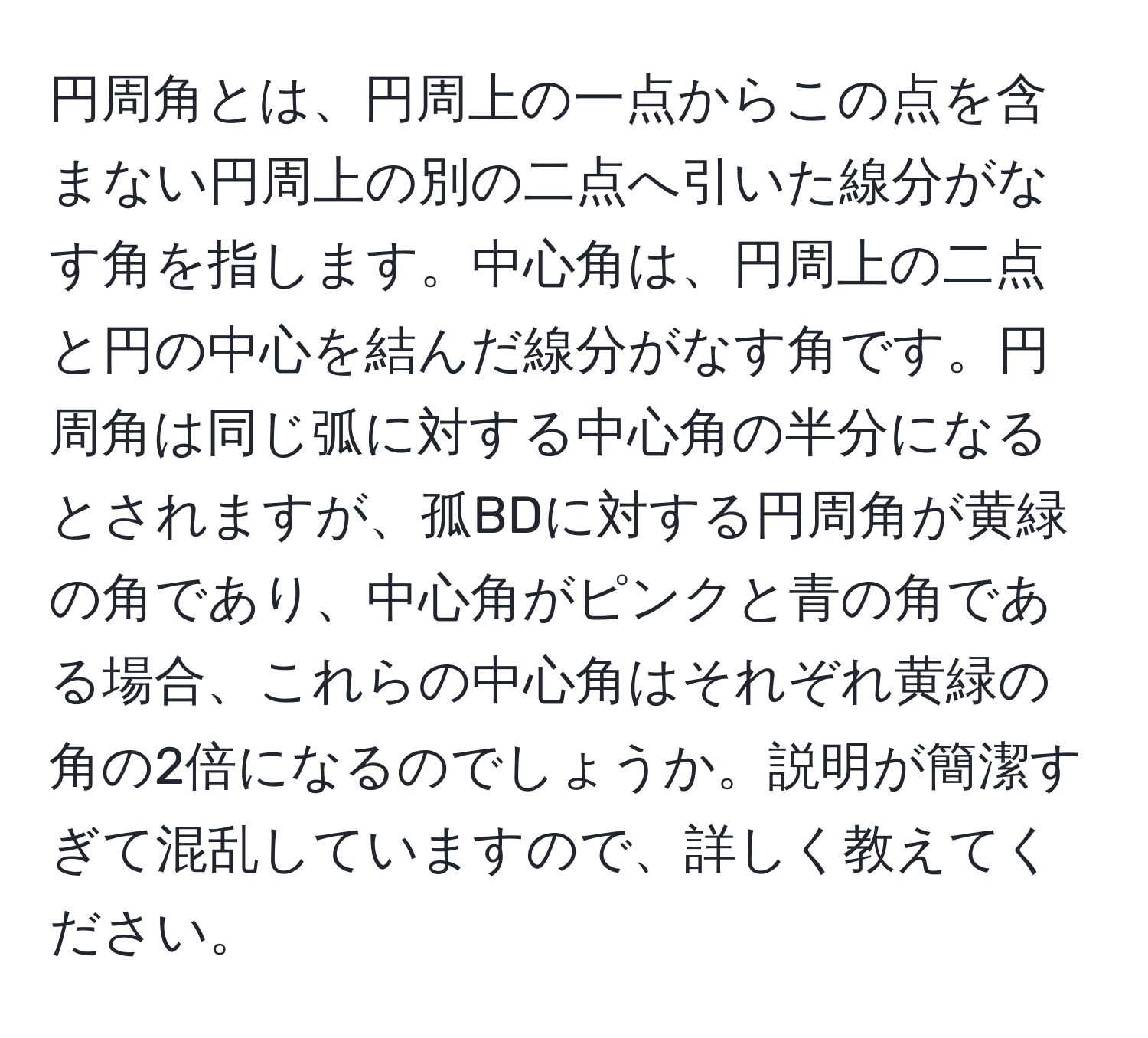 円周角とは、円周上の一点からこの点を含まない円周上の別の二点へ引いた線分がなす角を指します。中心角は、円周上の二点と円の中心を結んだ線分がなす角です。円周角は同じ弧に対する中心角の半分になるとされますが、孤BDに対する円周角が黄緑の角であり、中心角がピンクと青の角である場合、これらの中心角はそれぞれ黄緑の角の2倍になるのでしょうか。説明が簡潔すぎて混乱していますので、詳しく教えてください。