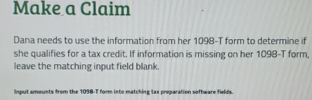 Make a Claim 
Dana needs to use the information from her 1098-T form to determine if 
she qualifies for a tax credit. If information is missing on her 1098-T form, 
leave the matching input field blank. 
Input amounts from the 1098-T form into matching tax preparation software fields.